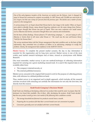 106
One of the early Japanese invaders of the American car market was the Datsun. Later it changed its
name to Nissan but continued to compete successfully. In 1987 Nissan sold 753,000 cars and trucks to
U.S. buyers, but this was a drop of 3 percent from the previous year. The decline was a matter of some
concern to the management.
A survey among U.S. car buyers found that Nissan had to clear image in the market. When car buyers
were asked to identify Nissan, many showed lingering confusion over the name change from Datsun.
Some buyers thought that Nissan was part of Toyota. There was more confusion over model names
such as Maxima and Sentra; consumers thought these were cameras and wristwatches.
On the basis of these findings, Nissan planed a TV advertising campaign, ".... not just trying to sell a
Maxima or Sentra (but) to tell views what Nissan is." The result was the now well-known theme
"built for the Human Race".
The survey mentioned above told the Nissan management they had a problem and, on the basis of that
information, they committed tens of millions of dollars to an advertising campaign to rectify the
problem. Clearly, the management had confidence in the SURVEY DATA.
Market Survey: To complete the present market scenario, the day to day information is
essential for the organization and its long term survival. Market survey is one of the most
widely used market research techniques and at times, viewed as synonymous with Market
Research.
One must remember, market survey is just one method/technique of collecting information
required for carrying out a given marketing research task. It is used if the required data is not
available either form:
 The company's internal records, or
 The external published resources.
Market survey amounts to the original field research work for the purpose of collecting primary
data, with reference to a defined problem on hand.
Thus, market survey is an organized and in-depth approach, which includes all the research
activities involved with extracting out carefully the information for not only the first time, but
directly from the sources.
Kraft Foods Company’s Decision Model
Kraft Foods was thinking of developing a flavored rice product that would be easier to prepare than the
dominant rice brand then available. Rice-A-Roni. After developing the product, Kraft Foods decided
that the new product would go into a test market if the following three conditions existed.
1. The average household ate flavored rice products several times a month.
2. Preparing the rice products felt that their current brands were not convenient to prepare.
3. Consumers generally were not satisfied with their current brands.
 