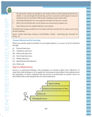 107
The information needed was identified as: the number of times a month a family ate flavored rice;
whether or not cooks thought the brands they used were convenient; and the degree of consumer
satisfaction with current brands. When further marketing research showed that:
a. About half of the flavored rice users prepared such dishes less than once a month;
b. Only 11 percent felt that their current brands were inconvenient to prepare; and
c. Almost 80 percent were satisfied with their current brands.
The Kraft Foods managers decided not to test market with their new flavored rice product and to drop
the idea completely.
Source: "Kraft's Clark Urges Testing to Avoid Mistakes, 'Bombs'," Advertising Age, November 18,
1974, p. 22.
Common Methods used for Surveying:
Where you actually speak to members of your target audience, is a survey. It can be conducted
through:
(i) Personal interviews
(ii) Telephonic interviews
(iii) Direct mail interviews
(iv) Fax/E-mail interviews
(v) Online interviews
(vi) Questionnaire Development
(vii) Field work
Steps in a Market Survey:
Survey is a customized technique. The investigator is to decide in light of his ―objectives‖ of
study that which technique is to be applied for extracting out information to the optimum from
the respondent. At times, companies hire the services of professionals to conduct survey on
their behalf while small entrepreneurs do it all by themselves.
 