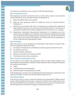 108
A normal way of conducting a survey comprises of the following procedure:
Step 1 - Planning the Survey:
The entrepreneur must first of all decide what is it, he/she wants or needs to know about the
market. Planning the survey demands on the part of entrepreneur to:
a) Define the problem clearly and accurately
b) Select the most appropriate method to conduct the survey viz. personal interview,
Telephonic etc.
c) Decide the area and extent of the study: An entrepreneur must identify the magnitude of
study whether he wants to survey each and every unit of the market i.e. census survey or
would select variable/units for study and apply the result to the universe, i.e., sampling.
d) Questionnaire development: Questionnaire development is an important part of the
market survey, demanding a lot of expertise and resourcefulness. Entrepreneur should go
over it with others on the management team, making sure it provides the information he
needs to know and is based on his objectives. He should make sure the questionnaire is
not too complicated and is appropriately worded.
Step 2: Field Work
Field work calls for a lot of managerial and administrative skills apart from research skills.
Thus, the entrepreneur should ensure that:-
a) Investigators for fieldwork are scientifically recruited or properly trained for the work.
b) It is properly supervised,
c) The time schedule is adhered to,
d) Responses are honestly and accurately recorded
e) The collection of data is done meticulously.
Step 3: Analysis and Interpretation of Data:
The raw data serves no purpose. The entrepreneur either by using software program or by
hand, tabulate the collected data. Carefully he should analyze the data, working for information
that standout, and the data is:-
(i) Edited
(ii) Tabulated processed and interpreted
(iii) Statistical analysis and interpretations recorded
If the entrepreneur is not able to do so himself/herself, he/she should go for expert advice. One
must have the ability to analyze what the information basically conveys.
Step 4: Report Making:
Is the last step, when it is time to summarize findings and recommendations. Market research
reports with key findings from the study, a summary of what the study revealed, along with a
list of recommendations for the enterprise‘s continual growth and success in the market is done.
This final report serves as the basis for taking any entrepreneurial decision.
 