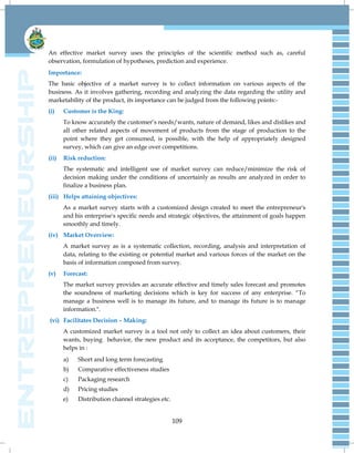 109
An effective market survey uses the principles of the scientific method such as, careful
observation, formulation of hypotheses, prediction and experience.
Importance:
The basic objective of a market survey is to collect information on various aspects of the
business. As it involves gathering, recording and analyzing the data regarding the utility and
marketability of the product, its importance can be judged from the following points:-
(i) Customer is the King:
To know accurately the customer‘s needs/wants, nature of demand, likes and dislikes and
all other related aspects of movement of products from the stage of production to the
point where they get consumed, is possible, with the help of appropriately designed
survey, which can give an edge over competitions.
(ii) Risk reduction:
The systematic and intelligent use of market survey can reduce/minimize the risk of
decision making under the conditions of uncertainly as results are analyzed in order to
finalize a business plan.
(iii) Helps attaining objectives:
As a market survey starts with a customized design created to meet the entrepreneur's
and his enterprise's specific needs and strategic objectives, the attainment of goals happen
smoothly and timely.
(iv) Market Overview:
A market survey as is a systematic collection, recording, analysis and interpretation of
data, relating to the existing or potential market and various forces of the market on the
basis of information composed from survey.
(v) Forecast:
The market survey provides an accurate effective and timely sales forecast and promotes
the soundness of marketing decisions which is key for success of any enterprise. ―To
manage a business well is to manage its future, and to manage its future is to manage
information.".
(vi) Facilitates Decision – Making:
A customized market survey is a tool not only to collect an idea about customers, their
wants, buying behavior, the new product and its acceptance, the competitors, but also
helps in :
a) Short and long term forecasting
b) Comparative effectiveness studies
c) Packaging research
d) Pricing studies
e) Distribution channel strategies etc.
 