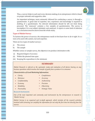 110
Thus, a survey helps in each and every decision making of an entrepreneur which is based
on proper rationale and supportive date.
An important technique, most commonly followed for conducting a survey is through a
questionnaire. A great deal of expertise, fact, experience and knowledge is required in
drafting of a questionnaire. No relevant information should be left out from being
procured. The ‗annexure‘ contains a few samples of questionnaires. The survey is
incomplete if it is not edited, tabulated, and analysed. A report or some kind of inference
as a conclusion must be drawn from the whole study.
Types of Market Survey:
To harness the power of surveys, the entrepreneur needs to first learn how to do it right. It is a
tool, to be used with caution, tact and expertise.
There are two types of market surveys:-
a) The census
b) The sample
Whether census or sample survey, the objective is to produce information with:
(i) Required degree of accuracy
(ii) Within the planned time span
(iii) Keeping the expenditure to the minimum
SUMMARY
Market Research is referred as the systematic study and evaluation of all factors bearing on any
business operations which involves the transfer of goods from a producer to a consumer.
Characteristics of Good Marketing Information:
 Clarity  Completeness
 Relevance  Accuracy
 Confidentiality  Authenticity
 Economy  Precision
 Reliability  Objectivity
 Punctuality  Strategic Value
Research Instruments
One of the most important and commonly used instruments by the entrepreneurs to research is
‗Market Survey‘.
Market Survey is an organized and in-depth approach, which includes all the research activities
involved with extracting out carefully the information for not only the first time but directly from the
sources.
 