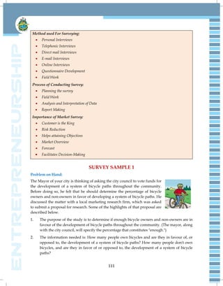 111
Method used For Surveying:
 Personal Interviews
 Telephonic Interviews
 Direct mail Interviews
 E-mail Interviews
 Online Interviews
 Questionnaire Development
 Field Work
Process of Conducting Survey:
 Planning the survey
 Field Work
 Analysis and Interpretation of Data
 Report Making
Importance of Market Survey:
 Customer is the King
 Risk Reduction
 Helps attaining Objectives
 Market Overview
 Forecast
 Facilitates Decision-Making
SURVEY SAMPLE 1
Problem on Hand:
The Mayor of your city is thinking of asking the city council to vote funds for
the development of a system of bicycle paths throughout the community.
Before doing so, he felt that he should determine the percentage of bicycle
owners and non-owners in favor of developing a system of bicycle paths. He
discussed the matter with a local marketing research firm, which was asked
to submit a proposal for research. Some of the highlights of that proposal are
described below.
1. The purpose of the study is to determine if enough bicycle owners and non-owners are in
favour of the development of bicycle paths throughout the community. (The mayor, along
with the city council, will specify the percentage that constitutes "enough.")
2. The information needed is: How many people own bicycles and are they in favour of, or
opposed to, the development of a system of bicycle paths? How many people don't own
bicycles, and are they in favor of or opposed to, the development of a system of bicycle
paths?
 