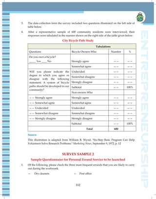 112
3. The data collection form the survey included two questions illustrated on the left side of
table below.
4. After a representative sample of 600 community residents were interviewed, their
responses were tabulated in the manner shown on the right side of the table given below:
City Bicycle Path Study
Tabulations
Questions Bicycle Owners Who Number %
Do you own a bicycle?
_____ Yes ____ No Strongly agree —— ——
Somewhat agree —— ——
Will you please indicate the
degree to which you agree or
disagree with the following
statement: A system of bicycle
paths should be developed in our
community?
Undecided —— ——
Somewhat disagree —— ——
Strongly disagree —— ——
Subtotal —— 100%
Non owners Who
—— Strongly agree Strongly agree —— ——
—— Somewhat agree Somewhat agree —— ——
—— Undecided Undecided —— ——
—— Somewhat disagree Somewhat disagree —— ——
—— Strongly disagree Strongly disagree —— ——
Subtotal —— 100%
Total 600
Source:
This illustration is adapted from William R. Wynd, "Six-Step Basic Program Can Help
Volunteers Solve Research Problems." Marketing News, September 9, 1972, p. 12
SURVEY SAMPLE 2
Sample Questionnaire for Personal Errand Service to be launched
1. Of the following, please check the three most frequent errands that you are likely to carry
out during the workweek.
— Dry cleaners — Post office
 