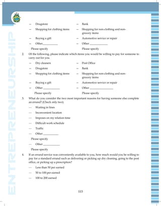 113
— Drugstore — Bank
— Shopping for clothing items — Shopping for non-clothing and non-
grocery items
— Buying a gift — Automotive service or repair
— Other___________ — Other _____________
Please specify Please specify
2. Of the following, please indicate which items you would be willing to pay for someone to
carry out for you.
— Dry cleaners — Post Office
— Drugstore — Bank
— Shopping for clothing items — Shopping for non-clothing and non-
grocery items
— Buying a gift — Automotive service or repair
— Other ____________ — Other _________________
Please specify Please specify
3. What do you consider the two most important reasons for having someone else complete
an errand? (Check only two).
— Waiting in lines
— Inconvenient location
— Imposes on my relation time
— Difficult work schedule
— Traffic
— Other ___________
Please specify
— Other ____________
Please specify
4. If an errand service was conveniently available to you, how much would you be willing to
pay for a standard errand such as delivering or picking up dry cleaning, going to the post
office, or picking up a prescription?
— Less than 50 per earned
— 50 to 100 per earned
— 100 to 200 earned
 
