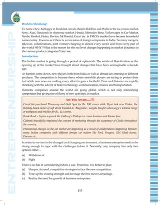 115
World is Shrinking!
To name a few, Kellogg's in breakfast cereals, Baskin Robbins and Walls in the ice-cream market,
Sony, Akai, Panasonic in electronic market, Honda, Mercedes-Benz, Volkswagen in Car Market,
Nestle, Henkel, Heinz, Revlon, McDonald, Gucci etc. in FMCGs market have become household
names today. It seems as if there is an invasion of foreign companies in India. So many mergers,
takeover, collaborations, joint ventures happing in almost every sector and from every part of
the world WHY? What is the reason for the sea level changes happening in market dynamics in
the various product categories? Lets' see.
Introduction:
The Indian market is going through a period of upheavals. The winds of liberalization or the
opening up of the market have brought about changes that have been unimaginable a decade
ago.
As barriers come down, new players both from India as well as abroad are entering in different
products. The competition is become fierce where erstwhile players are trying to protect their
turf while new ones are making every effort to gain a foothold. Time and distance are rapidly
shrinking with the advent of faster technology, communication, finance and transportation.
Domestic companies around the world are going global, which is not only intensifying
competition but giving rise of flurry of new activities, in market.
Are You Aware.....???
Coco-Cola purchased Thums-up and Gold Spot for Rs. 180 crores while Pepsi took over Dukes, the
Bombay-based owner of soft drink branded as 'Magnolia'. Colgate bought Ciba-Geigy's Cibacca range
of toothpaste and brushes for Rs. 131 crores.
Brook Bond – Lipton acquired the Cadbury's Dollops ice cream business and Kissan Jam.
Citibank beautifully implanted the concept of marketing through the acceptance of Credit throughout
the country.
Phenomenal changes in the car market are happening as a result of collaborations happening between
many Indian companies with different foreign car makers like Ford, Peugeot, GM (Opel-Astra),
Daewoo etc.
In order to survive in the changed and changing environment, a business enterprise needs to be
strong enough to cope with the challenges before it. Normally, any company has only two
options either—
(a) Withdraw or
(b) Fight
There is no fun in surrendering before a war. Therefore, it is better to plan:
(a) Sharper, focused, competitive strategies to face the new competition.
(b) Tone up the existing strength and leverage the first mover advantage.
(c) Realize the need for growth of business enterprises.
 