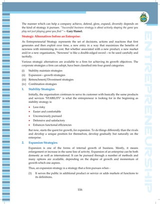 116
The manner which can help a company achieve, defend, glow, expand, diversify depends on
the kind of strategy it pursues. ―Successful business strategy is about actively shaping the game you
play not just playing game you find ―— Gary Hamel.
Strategic Alternatives before an Enterprise:
As Entrepreneurial Strategy represents the set of decisions, actions and reactions that first
generates and then exploit over time, a new entry in a way that maximizes the benefits of
newness with minimizing its cost. But whether associated with a new product, a new market
and/or a new organisation, "Newness" is like a double-edged sword – to be used carefully and
tactfully.
Various strategic alternatives are available to a firm for achieving its growth objectives. The
corporate strategies a firm can adopt, have been classified into four grand categories:
(i) Stability maintain strategies
(ii) Expansion – growth strategies
(iii) Retrenchment/Divestment strategies
(iv) Combination strategies
1. Stability Strategies
Initially, the organisation continues to serve its customer with basically the same products
and services "STABILITY" is what the entrepreneur is looking for in the beginning as
stability strategy is:
 Less risky
 Easier and comfortable
 Unconsciously pursued
 Defensive and satisfactory
 Enhances functional efficiencies
But now, starts the quest for growth, for expansion. To do things differently than the rivals
and develop a unique position for themselves, develop gradually but naturally on the
enterprise.
2. Expansion Strategies:
Expansion is one of the forms of internal growth of business. Mostly, it means
enlargement or increase in the same line of activity. Expansion of an enterprise can be both
domestic as well as international. It can be pursued through a number of methods and
many options are available, depending on the degree of growth and momentum of
growth which one aspires.
Thus, an expansion strategy is a strategy that a firm pursues when -
(1) It serves the public in additional product or service or adds markets of functions to
its definitions.
 