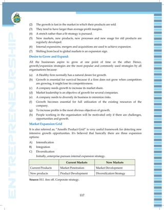117
(2) The growth is fast in the market in which their products are sold
(3) They tend to have larger than average profit margins.
(4) A stretch rather than a fit strategy is pursued.
(5) New markets, new products, new processes and new usage for old products are
regularly developed.
(6) Internal expansions, mergers and acquisitions are used to achieve expansion.
(7) Shifting from local to global markets is an expansion sign.
Desire to Grow and Expand:
All the businesses aspire to grow at one point of time or the other Hence,
growth/expansion strategies are the most popular and commonly used strategies by all
organisations because:
(a) A Healthy firm normally has a natural desire for growth.
(b) Growth is essential for survival because if a firm does not grow when competitors
are growing, it might lose its competitiveness.
(c) A company needs growth to increase its market share.
(d) Market leadership is an objective of growth for several companies.
(e) A company needs to diversify its business to minimize risks.
(f) Growth becomes essential for full utilization of the existing resources of the
company.
(g) To increase profits is the most obvious objectives of growth.
(h) People working in the organisation will be motivated only if there are challenges,
opportunities and growth.
Market Expansion Grid
It is also referred as; ―Ansoffs Product Grid‖ is very useful framework for detecting new
intensive growth opportunities. It's believed that basically there are three expansion
options:
A) Intensification
B) Integration
C) Diversification
Initially, enterprise pursues internal expansion strategy.
Current Markets New Markets
Current Products Market Penetration Market Development
New products Product Development Diversification Strategy
Source: H.I. Ans off. Corporate strategy.
 