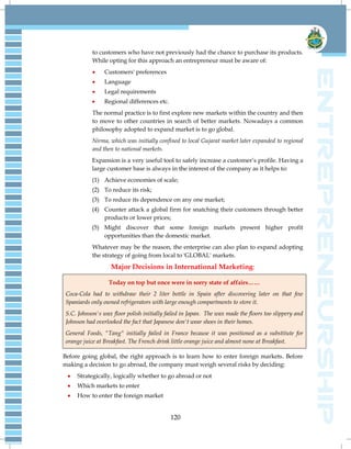 120
to customers who have not previously had the chance to purchase its products.
While opting for this approach an entrepreneur must be aware of:
 Customers' preferences
 Language
 Legal requirements
 Regional differences etc.
The normal practice is to first explore new markets within the country and then
to move to other countries in search of better markets. Nowadays a common
philosophy adopted to expand market is to go global.
Nirma, which was initially confined to local Gujarat market later expanded to regional
and then to national markets.
Expansion is a very useful tool to safely increase a customer‘s profile. Having a
large customer base is always in the interest of the company as it helps to:
(1) Achieve economies of scale;
(2) To reduce its risk;
(3) To reduce its dependence on any one market;
(4) Counter attack a global firm for snatching their customers through better
products or lower prices;
(5) Might discover that some foreign markets present higher profit
opportunities than the domestic market.
Whatever may be the reason, the enterprise can also plan to expand adopting
the strategy of going from local to 'GLOBAL' markets.
Major Decisions in International Marketing:
Today on top but once were in sorry state of affairs……
Coca-Cola had to withdraw their 2 liter bottle in Spain after discovering later on that few
Spaniards only owned refrigerators with large enough compartments to store it.
S.C. Johnson's wax floor polish initially failed in Japan. The wax made the floors too slippery and
Johnson had overlooked the fact that Japanese don't wear shoes in their homes.
General Foods, "Tang" initially failed in France because it was positioned as a substitute for
orange juice at Breakfast. The French drink little orange juice and almost none at Breakfast.
Before going global, the right approach is to learn how to enter foreign markets. Before
making a decision to go abroad, the company must weigh several risks by deciding:
 Strategically, logically whether to go abroad or not
 Which markets to enter
 How to enter the foreign market
 