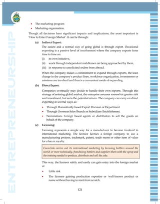 121
 The marketing program
 Marketing organisation.
Though all decisions have significant impacts and implications, the most important is
‗How to Enter Foreign Market‘. It can be through:
(a) Indirect Export:
The easiest and a normal way of going global is through export. Occasional
exporting is a passive level of involvement where the company exports from
time to time on:
(i) its own initiative,
(ii) work through independent middlemen on being approached by them,
(iii) in response to unsolicited orders from abroad.
When the company makes a commitment to expand through exports, the least
change in the company's product lines, workforce organization, investments or
missions are involved and thus is a convenient mode of expanding.
(b) Direct Export:
Companies eventually may decide to handle their own exports. Through this
strategy of entering global market, the enterprise assumes somewhat greater risk
and investment, but so is the potential return. The company can carry on direct
exporting in several ways as:
 Through Domestically based Export Division or Department
 Through Overseas Sales Branch or Subsidiary Establishment.
 Nominations Foreign based agents or distributors to sell the goods on
behalf of the company.
(c) Licensing:
Licensing represents a simple way for a manufacturer to become involved in
international marketing. The licensor licenses a foreign company to use a
manufacturing process, trademark, patent, trade secret or other item of value
for a fee or royalty.
Coca-Cola carries out its international marketing by licensing bottlers around the
world–or more technically, franchising bottlers and suppliers them with the syrup and
the training needed to produce, distribute and sell the coke.
This way, the licensor safely and easily can gain entry into the foreign market
at:
 Little risk
 The licensee gaining production expertise or 'well-known product or
name without having to start from scratch.
 