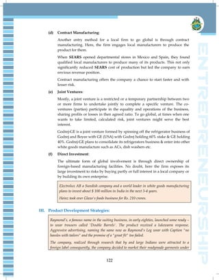 122
(d) Contract Manufacturing:
Another entry method for a local firm to go global is through contract
manufacturing. Here, the firm engages local manufacturers to produce the
product for them.
When SEARS opened departmental stores in Mexico and Spain, they found
qualified local manufacturers to produce many of its products. This not only
significantly reduced SEARS cost of production but led the company to earn
envious revenue position.
Contract manufacturing offers the company a chance to start faster and with
lesser risk.
(e) Joint Ventures:
Mostly, a joint venture is a restricted or a temporary partnership between two
or more firms to undertake jointly to complete a specific venture. The co-
ventures (parties) participate in the equality and operations of the business,
sharing profits or losses in then agreed ratio. To go global, at times when one
wants to take limited, calculated risk, joint ventures might serve the best
interest.
Godrej-GE is a joint venture formed by spinning off the refrigerator business of
Godrej and Boyee with GE (USA) with Godrej holding 60% stake & GE holding
40%. Godrej-GE plans to consolidate its refrigerators business & enter into other
white goods manufacture such as ACs, dish washers etc.
(f) Direct Investment:
The ultimate form of global involvement is through direct ownership of
foreign-based manufacturing facilities. No doubt, here the firm exposes its
large investment to risks by buying partly or full interest in a local company or
by building its own enterprise.
Electrolux AB a Swedish company and a world leader in white goods manufacturing
plans to invest about $ 100 million in India in the next 3-4 years.
Heinz took over Glaxo's foods business for Rs. 210 crores.
III. Product Development Strategies:
Raymond‘s, a famous name in the suiting business, in early eighties, launched some ready –
to wear trousers called 'Double Barrels'. The product received a lukewarm response.
Aggressive advertising, naming the same now as Raymond's Leg wear with Caption "no
hassles with tailors" and the promise of a "great fit" too failed.
The company, realized through research that by and large Indians were attracted to a
foreign label consequently, the company decided to market their readymade garments under
 