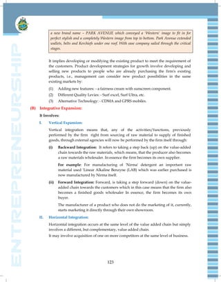 123
a new brand name – PARK AVENUE which conveyed a 'Western' image to fit in for
perfect stylish and a completely Western image from top to bottom. Park Avenue extended
wallets, belts and Kerchiefs under one roof. With ease company sailed through the critical
stages.
It implies developing or modifying the existing product to meet the requirement of
the customers. Product development strategies for growth involve developing and
selling new products to people who are already purchasing the firm's existing
products, i.e., management can consider new product possibilities in the same
existing markets by:
(1) Adding new features: - a fairness cream with sunscreen component.
(2) Different Quality Levies: - Surf excel, Surf Ultra, etc.
(3) Alternative Technology: - CDMA and GPRS mobiles.
(B) Integrative Expansion:
It Involves:
I. Vertical Expansion:
Vertical integration means that, any of the activities/functions, previously
performed by the firm right from sourcing of raw material to supply of finished
goods, through external agencies will now be performed by the firm itself through:
(i) Backward Integration: It refers to taking a step back (up) on the value-added
chain towards the raw materials, which means, that the producer also becomes
a raw materials wholesaler. In essence the firm becomes its own supplier.
For example: For manufacturing of 'Nirma' detergent an important raw
material used 'Linear Alkaline Benzyne (LAB) which was earlier purchased is
now manufactured by Nirma itself.
(ii) Forward Integration: Forward, is taking a step forward (down) on the value-
added chain towards the customers which in this case means that the firm also
becomes a finished goods wholesaler In essence, the firm becomes its own
buyer.
The manufacturer of a product who does not do the marketing of it, currently,
starts marketing it directly through their own showroom.
II. Horizontal Integration:
Horizontal integration occurs at the same level of the value added chain but simply
involves a different, but complementary, value added chain.
It may involve acquisition of one on more competitors at the same level of business.
 