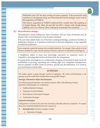 124
Hindustan Lever Ltd. has been carving out newer segments. It has ensured for itself
a presence in all segments using new brand launches and by strategic moves such as
the acquisition of TOMCO.
This historic acquisition of TOMCO enhanced HLL's market share like anything as
it bought Haman, 501, Moti, Jai and OK into HLL's brands, with already having
Lifebuoy, Liril, Lux, Rexona, Dove, LeSancy as its powerful line extensions.
(C) Diversification strategy:
‗Diversification‘ means adding new lines of business. The new lines of business may be
related to the current business or may be quite unrelated.
If the new lines added, make use of the firm's existing technology, production facilities or
distribution channels or it amounts to backward or forward integration, it may regarded
as related diversification.
Some companies expand the business into unrelated industries. For example, Wipro which is in the
business of edible oils, soaps, has also sprung its business segments in information technology etc.
A heightened ability to learn new knowledge represents an important source of
competitive advantage that needs to be fostered by the entrepreneur.
It is particularly advantageous in a continuously changing environment to look out for all
probabilities of growing, expanding and winning edge over competitors Entrepreneurs
need to capitalize on these assets of newness, growth and diversifications, if it wants to
excel and remain as trend setter.
SUMMARY
The Indian market is going through a period of upheavals. The winds of liberalization or the
opening up of the market have brought about unimaginable changes.
Strategic Alternatives before the Enterprise:
For achieving growth objectives, the enterprise opts for either of the following strategic
alternatives individually or in combination:
 Stability Maintain Strategies
 Expansion Growth Strategies
 Retrenchment / Divestment Strategies
 Combination Strategies
Expansion Strategies:
Enlargement or increase in the same line of activity is basically referred as Expansion. To expand,
three most commonly adopted frameworks comprise of:
A. Intensification: Intensive strategies include:
 Penetration Strategies
 