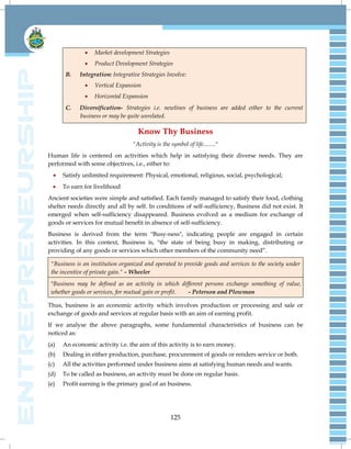 125
 Market development Strategies
 Product Development Strategies
B. Integration: Integrative Strategies Involve:
 Vertical Expansion
 Horizontal Expansion
C. Diversification- Strategies i.e. newlines of business are added either to the current
business or may be quite unrelated.
Know Thy Business
"Activity is the symbol of life........"
Human life is centered on activities which help in satisfying their diverse needs. They are
performed with some objectives, i.e., either to:
 Satisfy unlimited requirement: Physical, emotional, religious, social, psychological;
 To earn for livelihood
Ancient societies were simple and satisfied. Each family managed to satisfy their food, clothing
shelter needs directly and all by self. In conditions of self-sufficiency, Business did not exist. It
emerged when self-sufficiency disappeared. Business evolved as a medium for exchange of
goods or services for mutual benefit in absence of self-sufficiency.
Business is derived from the term "Busy-ness", indicating people are engaged in certain
activities. In this context, Business is, "the state of being busy in making, distributing or
providing of any goods or services which other members of the community need‖.
"Business is an institution organized and operated to provide goods and services to the society under
the incentive of private gain." - Wheeler
"Business may be defined as an activity in which different persons exchange something of value,
whether goods or services, for mutual gain or profit. - Peterson and Plowman
Thus, business is an economic activity which involves production or processing and sale or
exchange of goods and services at regular basis with an aim of earning profit.
If we analyse the above paragraphs, some fundamental characteristics of business can be
noticed as:
(a) An economic activity i.e. the aim of this activity is to earn money.
(b) Dealing in either production, purchase, procurement of goods or renders service or both.
(c) All the activities performed under business aims at satisfying human needs and wants.
(d) To be called as business, an activity must be done on regular basis.
(e) Profit earning is the primary goal of an business.
 
