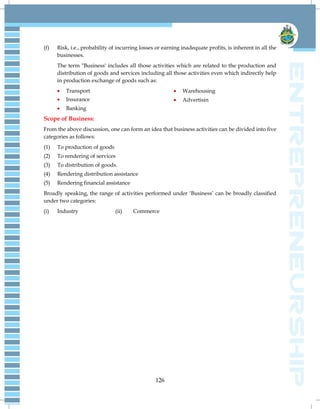 126
(f) Risk, i.e., probability of incurring losses or earning inadequate profits, is inherent in all the
businesses.
The term "Business' includes all those activities which are related to the production and
distribution of goods and services including all those activities even which indirectly help
in production exchange of goods such as:
 Transport
 Insurance
 Banking
 Warehousing
 Advertisin
Scope of Business:
From the above discussion, one can form an idea that business activities can be divided into five
categories as follows:
(1) To production of goods
(2) To rendering of services
(3) To distribution of goods.
(4) Rendering distribution assistance
(5) Rendering financial assistance
Broadly speaking, the range of activities performed under ‗Business‘ can be broadly classified
under two categories:
(i) Industry (ii) Commerce
 