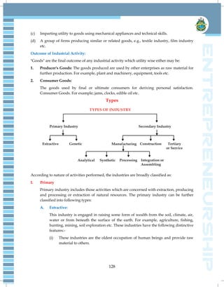 128
(c) Imparting utility to goods using mechanical appliances and technical skills.
(d) A group of firms producing similar or related goods, e.g., textile industry, film industry
etc.
Outcome of Industrial Activity:
"Goods" are the final outcome of any industrial activity which utility wise either may be:
1. Producer's Goods: The goods produced are used by other enterprises as raw material for
further production. For example, plant and machinery, equipment, tools etc.
2. Consumer Goods:
The goods used by final or ultimate consumers for deriving personal satisfaction.
Consumer Goods. For example; jams, clocks, edible oil etc.
Types
According to nature of activities performed, the industries are broadly classified as:
I. Primary
Primary industry includes those activities which are concerned with extraction, producing
and processing or extraction of natural resources. The primary industry can be further
classified into following types:
A. Extractive:
This industry is engaged in raising some form of wealth from the soil, climate, air,
water or from beneath the surface of the earth. For example, agriculture, fishing,
hunting, mining, soil exploration etc. These industries have the following distinctive
features:-
(i) These industries are the oldest occupation of human beings and provide raw
material to others.
 
