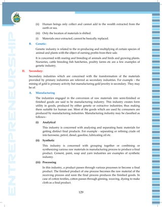 129
(ii) Human beings only collect and cannot add to the wealth extracted from the
earth or sea.
(iii) Only the location of materials is shifted.
(i) Materials once extracted, cannot be basically replaced.
B. Genetic:
Genetic industry is related to the re-producing and multiplying of certain species of
animal and plants with the object of earning profits from their sale.
It is concerned with rearing and breeding of animals and birds and growing plants.
Nurseries, cattle breeding fish hatcheries, poultry farms etc are a few examples of
genetic industry.
II. Secondary:
Secondary industries which are concerned with the transformation of the materials
provided by primary industries are referred as secondary industries. For example - the
mining of gold is primary activity but manufacturing gold jewelry is secondary. They may
be of:
A. Manufacturing
The industries engaged in the conversion of raw materials into semi-finished or
finished goods are said to be manufacturing industry. This industry creates form
utility in goods, produced by either genetic or extractive industries; thus making
them suitable for human use. Most of the goods which are used by consumers are
produced by manufacturing industries. Manufacturing industry may be classified as
follows:-
(i) Analytical
This industry is concerned with analysing and separating basic materials for
getting distinct final products. For example - separating or refining crude oil
into kerosene, petrol, diesel, gasoline, lubricating oil etc.
(ii) Synthetic
This industry is concerned with grouping together or combining or
synthesizing various raw materials in manufacturing process to produce a final
product. Cement, paint, soap and yarn industries are examples of synthetic
industry.
(iii) Processing
In this industry, a product passes through various processes to become a final
product. The finished product of one process becomes the raw material of the
receiving process and soon the final process produces the finished goods. In
case of cotton textiles, cotton passes through ginning, weaving, dyeing to make
cloth as a final product.
 