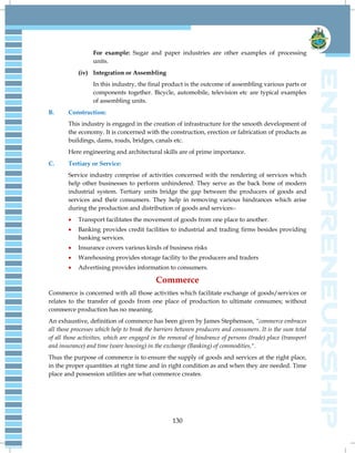 130
For example: Sugar and paper industries are other examples of processing
units.
(iv) Integration or Assembling
In this industry, the final product is the outcome of assembling various parts or
components together. Bicycle, automobile, television etc are typical examples
of assembling units.
B. Construction:
This industry is engaged in the creation of infrastructure for the smooth development of
the economy. It is concerned with the construction, erection or fabrication of products as
buildings, dams, roads, bridges, canals etc.
Here engineering and architectural skills are of prime importance.
C. Tertiary or Service:
Service industry comprise of activities concerned with the rendering of services which
help other businesses to perform unhindered. They serve as the back bone of modern
industrial system. Tertiary units bridge the gap between the producers of goods and
services and their consumers. They help in removing various hindrances which arise
during the production and distribution of goods and services:-
 Transport facilitates the movement of goods from one place to another.
 Banking provides credit facilities to industrial and trading firms besides providing
banking services.
 Insurance covers various kinds of business risks
 Warehousing provides storage facility to the producers and traders
 Advertising provides information to consumers.
Commerce
Commerce is concerned with all those activities which facilitate exchange of goods/services or
relates to the transfer of goods from one place of production to ultimate consumes; without
commerce production has no meaning.
An exhaustive, definition of commerce has been given by James Stephenson, ―commerce embraces
all those processes which help to break the barriers between producers and consumers. It is the sum total
of all those activities, which are engaged in the removal of hindrance of persons (trade) place (transport
and insurance) and time (ware housing) in the exchange (Banking) of commodities,".
Thus the purpose of commerce is to ensure the supply of goods and services at the right place,
in the proper quantities at right time and in right condition as and when they are needed. Time
place and possession utilities are what commerce creates.
 