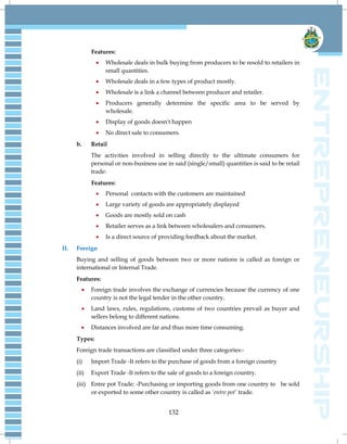 132
Features:
 Wholesale deals in bulk buying from producers to be resold to retailers in
small quantities.
 Wholesale deals in a few types of product mostly.
 Wholesale is a link a channel between producer and retailer.
 Producers generally determine the specific area to be served by
wholesale.
 Display of goods doesn't happen
 No direct sale to consumers.
b. Retail
The activities involved in selling directly to the ultimate consumers for
personal or non-business use in said (single/small) quantities is said to be retail
trade:
Features:
 Personal contacts with the customers are maintained
 Large variety of goods are appropriately displayed
 Goods are mostly sold on cash
 Retailer serves as a link between wholesalers and consumers.
 Is a direct source of providing feedback about the market.
II. Foreign
Buying and selling of goods between two or more nations is called as foreign or
international or Internal Trade.
Features:
 Foreign trade involves the exchange of currencies because the currency of one
country is not the legal tender in the other country.
 Land laws, rules, regulations, customs of two countries prevail as buyer and
sellers belong to different nations.
 Distances involved are far and thus more time consuming.
Types:
Foreign trade transactions are classified under three categories:-
(i) Import Trade -It refers to the purchase of goods from a foreign country
(ii) Export Trade -It refers to the sale of goods to a foreign country.
(iii) Entre pot Trade: -Purchasing or importing goods from one country to be sold
or exported to some other country is called as ‘entre pot’ trade.
 