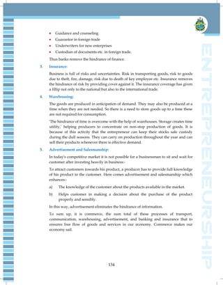 134
 Guidance and counseling
 Guarantor in foreign trade
 Underwriters for new enterprises
 Custodian of documents etc. in foreign trade.
Thus banks remove the hindrance of finance.
3. Insurance:
Business is full of risks and uncertainties. Risk in transporting goods, risk to goods
due to theft, fire, damage, risk due to death of key employee etc. Insurance removes
the hindrance of risk by providing cover against it. The insurance coverage has given
a fillip not only to the national but also to the international trade.
4. Warehousing:
The goods are produced in anticipation of demand. They may also be produced at a
time when they are not needed. So there is a need to store goods up to a time these
are not required for consumption.
'The hindrance of time is overcome with the help of warehouses. Storage creates time
utility,‟ helping producers to concentrate on non-stop production of goods. It is
because of this activity that the entrepreneur can keep their stocks safe custody
during the dull seasons. They can carry on production throughout the year and can
sell their products whenever there is effective demand.
5. Advertisement and Salesmanship:
In today's competitive market it is not possible for a businessman to sit and wait for
customer after investing heavily in business:-
To attract customers towards his product, a producer has to provide full knowledge
of his product to the customer. Here comes advertisement and salesmanship which
enhances:-
a) The knowledge of the customer about the products available in the market.
b) Helps customer in making a decision about the purchase of the product
properly and sensibly.
In this way, advertisement eliminates the hindrance of information.
To sum up, it is commerce, the sum total of these processes of transport,
communication, warehousing, advertisement, and banking and insurance that to
ensures free flow of goods and services in our economy. Commerce makes our
economy sail.
 