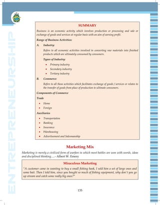 135
SUMMARY
Business is an economic activity which involves production or processing and sale or
exchange of goods and services at regular basis with an aim of earning profit.
Range of Business Activities:
A. Industry:
Refers to all economic activities involved in converting raw materials into finished
products which are ultimately consumed by consumers.
Types of Industry:
 Primary industry
 Secondary industry
 Tertiary industry
B. Commerce:
Refers to all those activities which facilitates exchange of goods / services or relates to
the transfer of goods from place of production to ultimate consumers.
Components of Commerce
Trade
 Home
 Foreign
Auxiliaries
 Transportation
 Banking
 Insurance
 Warehousing
 Advertisement and Salesmanship
Marketing Mix
Marketing is merely a civilized form of warfare in which most battles are won with words, ideas
and disciplined thinking.....- Albert W. Emery
Miraculous Marketing
"A customer came in wanting to buy a small fishing hook, I sold him a set of large ones and
some bait. Then I told him, since you bought so much of fishing equipment, why don't you go
up stream and catch some really big ones?"
 