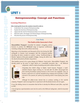 1
UNIT 1
Entrepreneurship: Concept and Functions
Learning Objectives:
After studying this lesson the students should be able to:
Understand the concept of Entrepreneurship
Explain the functions of Entrepreneurship
Appreciate the need for Entrepreneurship in our economy
State the myths, advantages and disadvantages of Entrepreneurship
Describe the process of Entrepreneurship
Case Study
The Earth at this Innovator’s Feet
Mansukhbhai Prajapati remoulded his family‘s struggling pottery
business to produce the Mitticool range of ingenious earthenware,
including a fridge that works without electricity.
Reporting on the devastation and thousands of lives lost during the 2001
earthquake in Gujarat, local newspapers had this intriguing headline
describing the havoc wreaked at a potters‘ colony: ‗Garibonna fridge no
bhookon‘ (pieces of the poor people‟s fridge). Among the debris were
the shards of hundreds of broken clay pitchers.
That headline proved to be a game-changer for Wakaner- based potter, Mansukhbhai Prajapati, who
literally picked up the pieces to begin afresh on a remarkably innovative idea — the Mitticool
refrigerator, which is made of mud/clay and works without electricity.
Originally from Morbi village in Rajkot, South Gujarat, Prajapati, a tenth-
standard dropout, began working at a tea-stall after his father discouraged him
from entering the family‘s pottery business as the income was negligible. Later, he
became a supervisor at a roof-tile manufacturing company and eventually, in 1989,
returned to his passion for pottery by producing tavdi or tawa (frying pan) from
clay.
Although his father-in-law desired him to continue working at the roof-tile
company, Prajapati‘s wife encouraged him to experiment with the family business all over again.
It was this abiding interest in innovation that led him to develop the Mitticool water filter, way back
in 1997.
A lot of rigorous experimentation went into his work on the Mitticool refrigerator, which he launched
in 2002.
 