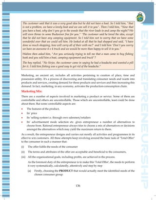 136
The customer said that it was a very good idea but he did not have a boat. So I told him, "that
is not a problem, we have a lovely boat and we can sell it to you". Then I told him, "Now that
you have a boat, why don't you go to the woods that the river leads to and camp the night? We
will even throw in some Budweiser free for you." 'The customer said he loved the idea, except
that he did not have any camping equipment. So I told him not to worry that we have some
wonderful over that we could sell him. He looked at all that he had shopped and said, "I have
done so much shopping, how will carry all of their with me?' and I told him 'Don't you worry
we have an awesome 4 x 4 truck and we would be more than happy to sell it to you."
Walton then asked him, "Are you seriously trying to tell me that a man came to buy fishing
hook and you sold him a boat, camping equipment and truck"?
The boy replied, "No Sirjee, the customer came in saying he had a headache and wanted a pill
for it. I told him fishing was a good way to get rid of the headache."
Marketing, an ancient art, includes all activities pertaining to creation of place, time and
possession utility. It's a process of discovering and translating consumer needs and wants into
products and services, creating demand for these products and services and then increasing this
demand. In fact, marketing, in any economy, activates the production-consumption chain.
Marketing Mix:
There are a number of aspects involved in marketing a product or service. Some of them are
controllable and others are uncontrollable. Those which are uncontrollable, least could be done
about them. But some controllable aspects are:
 The features of the product,
 Its‟ price
 Its „selling system i.e. through own salesmen/retailers
 Its‟ advertisement mode selection etc. gives entrepreneur a number of alternatives to
choose from. Rational entrepreneur always tries to choose a mix of alternatives or decisions
amongst the alternatives which may yield the maximum return to them.
As a result, the entrepreneur designs and carries out mostly all activities and programmes in its
effect to win customers. All these attempts keep revolving around the basic task of "Total Offer"
to the consumer in such a manner that:
(i) The offer fulfils the needs of the consumer
(ii) The terms and attributes of the offer are acceptable and beneficial to the consumers,
(iii) All the organizational goals, including profits, are achieved in the process.
As the foremost duty of the entrepreneur is to make this 'Total Offer', the needs to perform
it very systematically, calculatedly, attentively and step by step
(a) Firstly, choosing the PRODUCT that would actually meet the identified needs of the
chosen consumer group.
 