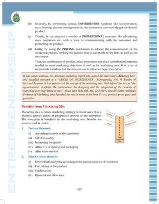 137
(b) Secondly, by performing various DISTRIBUTION functions like transportation,
ware housing, channel management etc. the consumers conveniently get the desired
product.
(c) Thirdly, by carrying out a number of PROMOTIONAL measures like advertising,
sales promotion etc. with a view to communicating with the consumer and
promoting the product,
(d) Lastly, by using the PRICING mechanism to achieve the consummation of the
marketing process, striking the balance that is acceptable to the firm as well as the
consumers.
Thus, the combination of product, price, promotion and place (distribution) activities
needed to meet marketing objectives is said to be marketing mix. It is a set of
controllable variables that the firm can use to influence buyers 'response'.
It was James Culliton, the American marketing export who coined the expression 'Marketing Mix'
and described manager as a "MIXER OF INGREDIENTS". Subsequently, Neil H. Burden of
Harvard Business School popularized the concept of the marketing mix. Neil defined the mix as "the
apportionment of efforts, the combination, the designing and the integration of the elements of
marketing into programme or mix." Much later JEROME MC CARTHY, thewell-known American
Professor of Marketing, who described the mix in terms of the Four P's viz. product, price, place and
promotion.
Benefits from Marketing Mix
Marketing mix is future marketing strategy to boost sales. It is a
planned activity aimed at progressive growth of the enterprise.
The enterprise is benefited by the marketing mix. Benefits are
summarized as under:
1. Product Oriented:
(i) According to needs of the customers
(ii) Saleable quality
(iii) Improving the quality
(iv) Attractive designing and packaging
(v) After sales services
2. Price Oriented Benefits:
(i) Determination of price according to the paying capacity of customers
(ii) Fair pricing of the product
(iii) Credit facility
(iv) Discount and allowance.
 