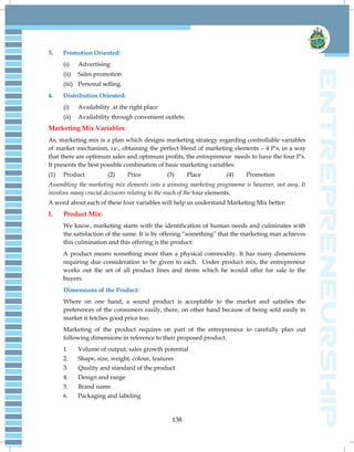 138
3. Promotion Oriented:
(i) Advertising
(ii) Sales promotion
(iii) Personal selling.
4. Distribution Oriented:
(i) Availability at the right place
(ii) Availability through convenient outlets.
Marketing Mix Variables:
As, marketing mix is a plan which designs marketing strategy regarding controllable variables
of market mechanism, i.e., obtaining the perfect blend of marketing elements – 4 P's, in a way
that there are optimum sales and optimum profits, the entrepreneur needs to have the four P's.
It presents the best possible combination of basic marketing variables:
(1) Product (2) Price (3) Place (4) Promotion
Assembling the marketing mix elements into a winning marketing programme is however, not easy. It
involves many crucial decisions relating to the reach of the four elements.
A word about each of these four variables will help us understand Marketing Mix better:
I. Product Mix:
We know, marketing starts with the identification of human needs and culminates with
the satisfaction of the same. It is by offering “something” that the marketing man achieves
this culmination and this offering is the product:
A product means something more than a physical commodity. It has many dimensions
requiring due consideration to be given to each. Under product mix, the entrepreneur
works out the set of all product lines and items which he would offer for sale to the
buyers.
Dimensions of the Product:
Where on one hand, a sound product is acceptable to the market and satisfies the
preferences of the consumers easily, there, on other hand because of being sold easily in
market it fetches good price too.
Marketing of the product requires on part of the entrepreneur to carefully plan out
following dimensions in reference to their proposed product.
1. Volume of output, sales growth potential
2. Shape, size, weight, colour, features
3. Quality and standard of the product
4. Design and range
5. Brand name
6. Packaging and labeling
 