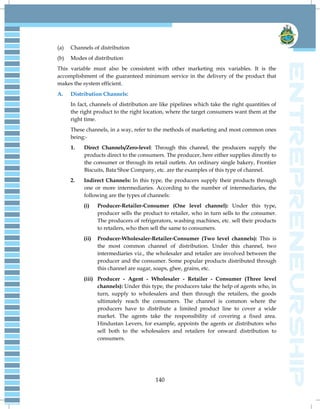 140
(a) Channels of distribution
(b) Modes of distribution
This variable must also be consistent with other marketing mix variables. It is the
accomplishment of the guaranteed minimum service in the delivery of the product that
makes the system efficient.
A. Distribution Channels:
In fact, channels of distribution are like pipelines which take the right quantities of
the right product to the right location, where the target consumers want them at the
right time.
These channels, in a way, refer to the methods of marketing and most common ones
being:-
1. Direct Channels/Zero-level: Through this channel, the producers supply the
products direct to the consumers. The producer, here either supplies directly to
the consumer or through its retail outlets. An ordinary single bakery, Frontier
Biscuits, Bata Shoe Company, etc. are the examples of this type of channel.
2. Indirect Channels: In this type, the producers supply their products through
one or more intermediaries. According to the number of intermediaries, the
following are the types of channels:
(i) Producer-Retailer-Consumer (One level channel): Under this type,
producer sells the product to retailer, who in turn sells to the consumer.
The producers of refrigerators, washing machines, etc. sell their products
to retailers, who then sell the same to consumers.
(ii) Producer-Wholesaler-Retailer-Consumer (Two level channels): This is
the most common channel of distribution. Under this channel, two
intermediaries viz., the wholesaler and retailer are involved between the
producer and the consumer. Some popular products distributed through
this channel are sugar, soaps, ghee, grains, etc.
(iii) Producer - Agent - Wholesaler - Retailer - Consumer (Three level
channels): Under this type, the producers take the help of agents who, in
turn, supply to wholesalers and then through the retailers, the goods
ultimately reach the consumers. The channel is common where the
producers have to distribute a limited product line to cover a wide
market. The agents take the responsibility of covering a fixed area.
Hindustan Levers, for example, appoints the agents or distributors who
sell both to the wholesalers and retailers for onward distribution to
consumers.
 
