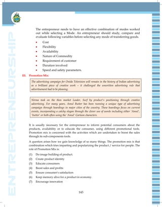 143
The entrepreneur needs to have an effective combination of modes worked
out while selecting a Mode. An entrepreneur should study, compare and
evaluate following variables before selecting any mode of transferring goods.
 Cost
 Flexibility
 Availability
 Nature of Commodity
 Requirement of customer
 Duration involved
 Speed and safety parameters.
III. Promotion Mix:
The advertising campaign for Onida Television will remain in the history of Indian advertising
as a brilliant piece of creative work – it challenged the unwritten advertising rule that
advertisement had to be pleasing.
Nirma took on the then market Leader, Surf by product's positioning through creative
advertising. For many years, Amul Butter has been running a unique type of advertising
campaign through hoardings in major cities of the country. These hoardings focus on current
events, incorporating a catchy slogan through the clever use of words including either 'Amul',
'butter' or both often using the 'Amul' Cartoon characters.
It is usually necessary for the entrepreneur to inform potential consumers about the
products, availability or to educate the consumer, using different promotional tools.
Promotion mix is concerned with the activities which are undertaken to boost the sales
through its sub-components tools.
A question arises how we gain knowledge of so many things. The promotion mix is that
combination which tries imparting and popularizing the product / service for people. The
role of Promotion Mix is:
(1) Do image building of product.
(2) Create product identity
(3) Educate consumers
(4) Boost sales and profits
(5) Ensure consumer's satisfaction
(6) Keep memory alive for a product in economy.
(7) Encourage innovation
 