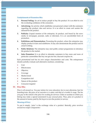 144
Tools/elements of Promotion Mix:
1. Personal Selling: An art to induce people to buy the product. It is an effort to win
the everlasting confidence of the consumers.
2. Advertising: An activity which establishes non-personal contact with the customers
regarding the product, idea and service. It is an effort to create and sustain the
demand for the product.
3. Publicity: Unpaid mention of the enterprise, its product, and brand by the news
media in newspaper, journals, radio or television. It is an uncontrolled form of
promotion.
4. Exhibitions and Demonstration: Promoting the product, where the enterprise may
display product in fairs and exhibitions. It may also demonstrate the product and its
actual working.
5. Public Relations: The enterprise may start public contact programmes to introduce
the product in the market.
4. Sales Promotion: It is an effort to stimulate customers to buy more and more of
particular commodities like buy one get one free, discount coupons etc.
Each promotional tool has its own unique characteristics and costs. The entrepreneur
should carefully evaluate each alternative medium, considering:
 Cost
 Effectiveness
 Objective
 Coverage
 Market trend
 Competitors tool
 Nature of the product
 Consumer targeted
IV. Price Mix:
Price is all around us. You pay tuition for your education, fee to your physician, fare for
boarding train, the price of an executive is a salary and that of a worker is wage. The fee
you pay to the school is the price for availing its services. Clubs or societies to which you
belong may make a special assessment to pay unusual price. Thus, price of a product is
the amount of money paid by the buyer to own the product or service.
Meaning of Price:
To put it simply, „price‟ is the exchange value of a product. Basically, price revolves
around two major components:-
 