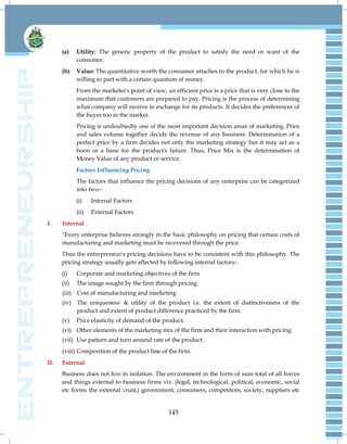 145
(a) Utility: The generic property of the product to satisfy the need or want of the
consumer.
(b) Value: The quantitative worth the consumer attaches to the product, for which he is
willing to part with a certain quantum of money.
From the marketer's point of view, an efficient price is a price that is very close to the
maximum that customers are prepared to pay. Pricing is the process of determining
what company will receive in exchange for its products. It decides the preferences of
the buyer too in the market.
Pricing is undoubtedly one of the most important decision areas of marketing. Price
and sales volume together decide the revenue of any business. Determination of a
perfect price by a firm decides not only the marketing strategy but it may act as a
boon or a bane for the product's future. Thus, Price Mix is the determination of
Money Value of any product or service.
Factors Influencing Pricing
The factors that influence the pricing decisions of any enterprise can be categorized
into two:-
(i) Internal Factors
(ii) External Factors
I. Internal
"Every enterprise believes strongly in the basic philosophy on pricing that certain costs of
manufacturing and marketing must be recovered through the price.
Thus the entrepreneur's pricing decisions have to be consistent with this philosophy. The
pricing strategy usually gets affected by following internal factors:-
(i) Corporate and marketing objectives of the firm
(ii) The image sought by the firm through pricing
(iii) Cost of manufacturing and marketing
(iv) The uniqueness' & utility of the product i.e. the extent of distinctiveness of the
product and extent of product difference practiced by the firm.
(v) Price elasticity of demand of the product.
(vi) Other elements of the marketing mix of the firm and their interaction with pricing.
(vii) Use pattern and turn around rate of the product.
(viii) Composition of the product line of the firm.
II. External
Business does not live in isolation. The environment in the form of sum total of all forces
and things external to business firms viz. (legal, technological, political, economic, social
etc forms the external crust,) government, consumers, competitors, society, suppliers etc
 