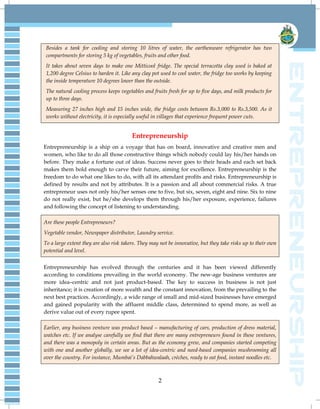 2
Besides a tank for cooling and storing 10 litres of water, the earthenware refrigerator has two
compartments for storing 5 kg of vegetables, fruits and other food.
It takes about seven days to make one Mitticool fridge. The special terracotta clay used is baked at
1,200 degree Celsius to harden it. Like any clay pot used to cool water, the fridge too works by keeping
the inside temperature 10 degrees lower than the outside.
The natural cooling process keeps vegetables and fruits fresh for up to five days, and milk products for
up to three days.
Measuring 27 inches high and 15 inches wide, the fridge costs between Rs.3,000 to Rs.3,500. As it
works without electricity, it is especially useful in villages that experience frequent power cuts.
Entrepreneurship
Entrepreneurship is a ship on a voyage that has on board, innovative and creative men and
women, who like to do all those constructive things which nobody could lay his/her hands on
before. They make a fortune out of ideas. Success never goes to their heads and each set back
makes them bold enough to carve their future, aiming for excellence. Entrepreneurship is the
freedom to do what one likes to do, with all its attendant profits and risks. Entrepreneurship is
defined by results and not by attributes. It is a passion and all about commercial risks. A true
entrepreneur uses not only his/her senses one to five, but six, seven, eight and nine. Six to nine
do not really exist, but he/she develops them through his/her exposure, experience, failures
and following the concept of listening to understanding.
Are these people Entrepreneurs?
Vegetable vendor, Newspaper distributor, Laundry service.
To a large extent they are also risk takers. They may not be innovative, but they take risks up to their own
potential and level.
Entrepreneurship has evolved through the centuries and it has been viewed differently
according to conditions prevailing in the world economy. The new-age business ventures are
more idea–centric and not just product-based. The key to success in business is not just
inheritance; it is creation of more wealth and the constant innovation, from the prevailing to the
next best practices. Accordingly, a wide range of small and mid-sized businesses have emerged
and gained popularity with the affluent middle class, determined to spend more, as well as
derive value out of every rupee spent.
Earlier, any business venture was product based – manufacturing of cars, production of dress material,
watches etc. If we analyse carefully we find that there are many entrepreneurs found in these ventures,
and there was a monopoly in certain areas. But as the economy grew, and companies started competing
with one and another globally, we see a lot of idea-centric and need-based companies mushrooming all
over the country. For instance, Mumbai‘s Dabbahwalaah, crèches, ready to eat food, instant noodles etc.
 