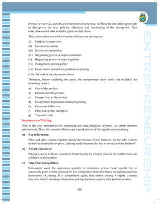 146
effects the survival, growth and enterprises functioning. All these factors either appreciate
or disapprove the acts, policies, objectives and functioning of the enterprises. Thus
enterprise cannot dare to either ignore or defy them.
Thus, external factors which exercise influence on pricing are:-
(i) Market characteristics
(ii) Nature of economy
(iii) Nature of competition
(iv) Bargaining power of major consumers
(v) Bargaining power of major suppliers
(vi) Competitors pricing policy
(vii) Government controls/regulations on pricing
(viii) Societal or social considerations
Therefore, before finalizing the price, the entrepreneur must work out in detail the
following factors:
a) Cost of the product
b) Demand for the product
c) Competition in the market
d) Government regulations related to pricing
e) Consumer behaviour
f) Objectives of the enterprise
g) Terms of credit
Importance of Pricing:
Price is the only element in the marketing mix that produces revenue, the other elements
produce cost. Thus, it is essential that we get a good picture of the significance of pricing.
(a) Key to Revenue:
Price and sales volume together decide the revenue of any business. As the sales volume
in itself is dependent on price, “pricing really becomes the key to revenue of the business”.
(b) Attract Customers:
Pricing's power to break customer's brand loyalty by a lower price in the market needs no
evidence or elaboration.
(c) Edge Over Competition:
Consumers want the maximum quantity at minimum prices. Good quality but at
reasonable price is their demand. So it is competition that contributes the maximum to the
importance of pricing. It is competition again, that makes pricing a highly dynamic
function. And in meeting competition, pricing decisions acquire their real importance.
 