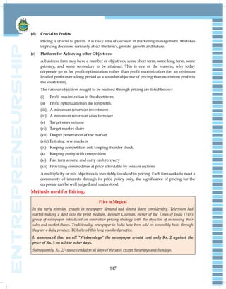 147
(d) Crucial to Profits:
Pricing is crucial to profits. It is risky area of decision in marketing management. Mistakes
in pricing decisions seriously affect the firm's, profits, growth and future.
(e) Platform for Achieving other Objectives:
A business firm may have a number of objectives, some short term, some long term, some
primary, and some secondary to be attained. This is one of the reasons, why today
corporate go in for profit optimization rather than profit maximization (i.e. an optimum
level of profit over a long period as a sounder objective of pricing than maximum profit in
the short-term).
The various objectives sought to be realised through pricing are listed below:-
(i) Profit maximization in the short term
(ii) Profit optimization in the long term.
(iii) A minimum return on investment
(iv) A minimum return on sales turnover
(v) Target sales volume
(vi) Target market share
(vii) Deeper penetration of the market
(viii) Entering new markets
(ix) Keeping competition out, keeping it under check.
(x) Keeping parity with competition
(xi) Fast turn around and early cash recovery
(xii) Providing commodities at price affordable by weaker sections
A multiplicity or mix objectives is inevitably involved in pricing. Each firm seeks to meet a
community of interests through its price policy only, the significance of pricing for the
corporate can be well judged and understood.
Methods used for Pricing:
Price is Magical
In the early nineties, growth in newspaper demand had slowed down considerably. Television had
started making a dent into the print medium. Bennett Coleman, owner of the Times of India (TOI)
group of newspaper introduced an innovative pricing strategy with the objective of increasing their
sales and market shares. Traditionally, newspaper in India have been sold on a monthly basis through
they are a daily product. TOI altered this long standard practice.
It announced that an all "Wednesdays" the newspaper would cost only Rs. 2 against the
price of Rs. 5 on all the other days.
Subsequently, Rs. 2/- was extended to all days of the week except Saturdays and Sundays.
 