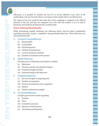 149
Obviously, it is possible to combine the four Ps in several different ways. Each of the
combinations will vary from the others in its impact on the market and in cost-effectiveness.
The impact of the mix would be best when the correct weightage is assigned to the difficult
elements of the mix and they are integrated very well with one another so as it is able to
harmonies and synthesis all elements into a unified entity.
Factors Affecting Marketing Mix:
While determining suitable marketing mix following factors must be taken consideration
regarding consumers', dealers', competitors' and government behaviour. These behaviours are
enumerated herewith:
A. Consumers' buying Behaviour
(i) Buying habits
(ii) Living habits
(iii) Purchasing power
(iv) Attitude and preferences
(v) Local environment, situations
(vi) Number of consumers of the product
B. Dealers' Behaviour:
The behaviour of wholesalers and retailers is studied:
(i) Motivation
(ii) Structure, practice and attitude of dealers
(iii) Financial strength of dealers
(iv) Expected change in the behaviour
C. Competitors Behaviour
(i) Size and strength of competing units
(ii) Number of competitors
(iii) Practices and attitudes of the competitors
(iv) Motives
(v) Trends in demand and supply
D. Government Behaviour:
It implies government controls regarding:
(i) Products
(ii) Prices
(iii) Competitive practices
(iv) Restrictive Trade Practices
(v) Advertising and Promotion
 