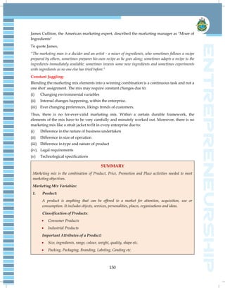 150
James Culliton, the American marketing expert, described the marketing manager as "Mixer of
Ingredients"
To quote James,
"The marketing man is a decider and an artist - a mixer of ingredients, who sometimes follows a recipe
prepared by others, sometimes prepares his own recipe as he goes along; sometimes adapts a recipe to the
ingredients immediately available; sometimes invests some new ingredients and sometimes experiments
with ingredients as no one else has tried before."
Constant Juggling:
Blending the marketing mix elements into a winning combination is a continuous task and not a
one shot' assignment. The mix may require constant changes due to:
(i) Changing environmental variables
(ii) Internal changes happening, within the enterprise.
(iii) Ever changing preferences, likings trends of customers.
Thus, there is no for-ever-valid marketing mix. Within a certain durable framework, the
elements of the mix have to be very carefully and minutely worked out. Moreover, there is no
marketing mix like a strait jacket to fit in every enterprise due to:
(i) Difference in the nature of business undertaken
(ii) Difference in size of operation
(iii) Difference in type and nature of product
(iv) Legal requirements
(v) Technological specifications
SUMMARY
Marketing mix is the combination of Product, Price, Promotion and Place activities needed to meet
marketing objectives.
Marketing Mix Variables:
1. Product:
A product is anything that can be offered to a market for attention, acquisition, use or
consumption. It includes objects, services, personalities, places, organisations and ideas.
Classification of Products:
 Consumer Products
 Industrial Products
Important Attributes of a Product:
 Size, ingredients, range, colour, weight, quality, shape etc.
 Packing, Packaging, Branding, Labeling, Grading etc.
 