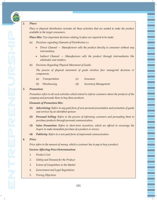 151
2. Place:
Place or physical distribution includes all those activities that are needed to make the product
available to the target consumers.
Place Mix: Two important decisions relating to place are required to be made:
(a) Decisions regarding Channels of Distribution i.e.
 Direct Channel — Manufacturer sells the product directly to consumer without any
intermediary.
 Indirect Channel — Manufacturer sells the product through intermediaries like
wholesaler and retailers.
(b) Decisions Regarding Physical Movement of Goods:
The process of physical movement of goods involves four managerial decisions or
components.
(a) Transportation (c) Insurance
(b) Warehousing (d) Inventory Management
3. Promotion:
Promotion refers to all such activities which intend to inform customers about the products of the
company and persuade them to buy these products.
Elements of Promotion Mix:
(1) Advertising: Refers to any paid form of non-personal presentation and promotion of goods
and services by an identified sponsor.
(2) Personal Selling: Refers to the process of informing customers and persuading them to
purchase products through personal communication.
(3) Sales Promotion: Refers to short-term incentives, which are offered to encourage the
buyers to make immediate purchase of a product or service.
(4) Publicity: Refers to a non-paid form of impersonal communication.
4. Price:
Price refers to the amount of money, which a customer has to pay to buy a product.
Factors Affecting Price Determination:
1. Product Cost
2. Utility and Demand for the Product
3. Extent of Competition in the Market
4. Government and Legal Regulations
5. Pricing Objectives
 