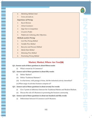152
6. Marketing Methods Used
7. Terms of Credit etc.
Importance of Pricing:
1. Key to Revenue
2. Attract Customers
3. Edge Over in Competition
4. Crucial to Profits
5. Platform for Achieving other Objectives.
Methods used for Pricing:
1. Cost Plus Pricing Method
2. Variable Price Method
3. Base price and Discount Method
4. Market Rate Method
5. Skimming Price Method
6. Penetrating Pricing Method
Market, Market, Where Are You!(A)
Q.1. Answer each of these questions in about fifteen words:
(i) What is meant by E-Commerce?
Q.2. Answer each of these questions in about fifty words:
(i) Define 'Market'?
(ii) Define 'Traditional Markets'?
(iii) In what terms, with passage of time, did the industrial activity intensified?
(iv)What range of activities business comprise of?
Q.3. Answer each of these questions in about seventy five words:
(i) Give 3 points of difference between the Traditional Market and Modern Markets.
(ii) Discuss the role of E-Business in promoting the business community.
Q.4. Answer each of these questions in about one hundred and fifty words:
(i) Differentiate between E-Commerce and E-Business.
 