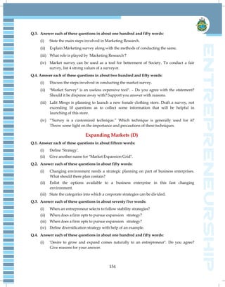 154
Q.3. Answer each of these questions in about one hundred and fifty words:
(i) State the main steps involved in Marketing Research.
(ii) Explain Marketing survey along with the methods of conducting the same.
(iii) What role is played by 'Marketing Research'?
(iv) Market survey can be used as a tool for betterment of Society. To conduct a fair
survey, list 4 strong values of a surveyor.
Q.4. Answer each of these questions in about two hundred and fifty words:
(i) Discuss the steps involved in conducting the market survey.
(ii) "Market Survey" is an useless expensive tool". – Do you agree with the statement?
Should it be dispense away with? Support you answer with reasons.
(iii) Lalit Mesgs is planning to launch a new female clothing store. Draft a survey, not
exceeding 10 questions as to collect some information that will be helpful in
launching of this store.
(iv) “'Survey is a customized technique.” Which technique is generally used for it?
Throw some light on the importance and precautions of these techniques.
Expanding Markets (D)
Q.1. Answer each of these questions in about fifteen words:
(i) Define 'Strategy'.
(ii) Give another name for "Market Expansion Grid".
Q.2. Answer each of these questions in about fifty words:
(i) Changing environment needs a strategic planning on part of business enterprises.
What should there plan contain?
(ii) Enlist the options available to a business enterprise in this fast changing
environment.
(iii) State the categories into which a corporate strategies can be divided.
Q.3. Answer each of these questions in about seventy five words:
(i) When an entrepreneur selects to follow stability strategies?
(ii) When does a firm opts to pursue expansion strategy?
(iii) When does a firm opts to pursue expansion strategy?
(iv) Define diversification strategy with help of an example.
Q.4. Answer each of these questions in about one hundred and fifty words:
(i) 'Desire to grow and expand comes naturally to an entrepreneur". Do you agree?
Give reasons for your answer.
 
