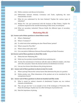 156
(iii) Define commerce and discuss its functions.
(iv) Differentiate between Industry Commerce and Trade, explaining the main
characteristics of each.
(v) What do you understand by the term Industry? Explain the various types of
industries?
(vi) Mohan Pvt. Ltd. just commenced with the business of Blue Pottery. Explain the
auxiliaries required for the smooth functioning of their newly set enterprise.
(vii) What are secondary industries? Discuss briefly the different types of secondary
industries.
Marketing Mix (F)
Q.1. Answer each of these questions in about fifteen words:
(i) What is 'Marketing'?
(ii) What is „Commerce‟?
(iii) To which tool of the marketing mix does 'Brand Name' pertain?
(iv) What is meant by Price Mix?
(v) What is done under place mix?
(vi) Give one point of difference between Personal Selling and Sales Promotion
Q.2.Answer each of these questions in about fifty words:
(i) Define the term 'Marketing Mix'.
(ii) Enlist any four product oriented benefits from marketing mix.
(iii) Arvind, the manufacturer of footwear sells the same to different retailers, who then
sell to the consumers. Name the channel and level of distribution involved.
(iv) List any four factors that influence the pricing decisions.
Q.3. Answer each of these questions in about seventy five words:
(i) What is pricing? Discuss the various factors that determine the price of a product.
(ii) Define product mix. What dimensions of the product are to be considered by the
entrepreneur herein?
Q.4. Answer each of these questions in about one hundred and fifty words:
(i) What is meant by indirect channels of distribution? Explain any two indirect
channels of distribution.
(ii) "Buy one get one free" is an example of one of the techniques of Promotion Mix.
Name the technique. Explain any two other techniques of promotion mix.
(iii) State the importance of pricing.
 