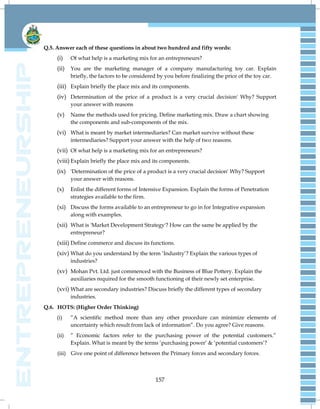 157
Q.5. Answer each of these questions in about two hundred and fifty words:
(i) Of what help is a marketing mix for an entrepreneurs?
(ii) You are the marketing manager of a company manufacturing toy car. Explain
briefly, the factors to be considered by you before finalizing the price of the toy car.
(iii) Explain briefly the place mix and its components.
(iv) Determination of the price of a product is a very crucial decision' Why? Support
your answer with reasons
(v) Name the methods used for pricing. Define marketing mix. Draw a chart showing
the components and sub-components of the mix.
(vi) What is meant by market intermediaries? Can market survive without these
intermediaries? Support your answer with the help of two reasons.
(vii) Of what help is a marketing mix for an entrepreneurs?
(viii) Explain briefly the place mix and its components.
(ix) 'Determination of the price of a product is a very crucial decision' Why? Support
your answer with reasons.
(x) Enlist the different forms of Intensive Expansion. Explain the forms of Penetration
strategies available to the firm.
(xi) Discuss the forms available to an entrepreneur to go in for Integrative expansion
along with examples.
(xii) What is 'Market Development Strategy'? How can the same be applied by the
entrepreneur?
(xiii) Define commerce and discuss its functions.
(xiv) What do you understand by the term „Industry‟? Explain the various types of
industries?
(xv) Mohan Pvt. Ltd. just commenced with the Business of Blue Pottery. Explain the
auxiliaries required for the smooth functioning of their newly set enterprise.
(xvi) What are secondary industries? Discuss briefly the different types of secondary
industries.
Q.6. HOTS: (Higher Order Thinking)
(i) “A scientific method more than any other procedure can minimize elements of
uncertainty which result from lack of information”. Do you agree? Give reasons.
(ii) ” Economic factors refer to the purchasing power of the potential customers.”
Explain. What is meant by the terms „purchasing power‟ & „potential customers‟?
(iii) Give one point of difference between the Primary forces and secondary forces.
 