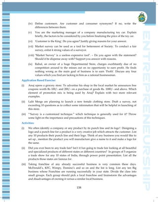 158
(iv) Define customers. Are customer and consumer synonyms? If no, write the
differences between them.
(v) You are the marketing manager of a company manufacturing toy car. Explain
briefly, the factors to be considered by you before finalizing the price of the toy car.
(vi) 'Customer is the King'. Do you agree? Justify giving reasons for your answer.
(vii) Market survey can be used as a tool for betterment of Society. To conduct a fair
survey, enlist 4 strong values of a surveyor.
(viii) "Market Survey" is a useless expensive tool". – Do you agree with the statement?
Should it be dispense away with? Support you answer with reasons.
(ix) Rahul, an owner of a huge Departmental Store, charges exorbitantly due of no
competition around to the misses out on no opportunity to earn profit. He finds
nothing wrong as the main goal of business is to earn 'Profit'. Discuss any four
values which you find are lacking in him as a rational businessman.
Application Based Exercise:
(i) Anuj opens a grocery store. To advertise his shop in the local market he announces free
coupons worth Rs 100/- and 200/- on a purchase of goods Rs. 1000/- and above. Which
element of promotion mix is being used by Anuj? Explain with two more relevant
examples.
(ii) Lalit Mesgs are planning to launch a new female clothing store. Draft a survey, not
exceeding 10 questions as to collect some information that will be helpful in launching of
this store.
(iii) “'Survey is a customized technique.” which technique is generally used for it? Throw
some light on the importance and precautions of this techniques.
Activities:
(i) We often identify a company or any product by its punch line and its logo". Designing a
logo and a punch line for a product is a very creative job which attracts the customer. List
any 10 products their punch line and their logo. Think of any business you would like to
set up , mention the product you will manufacture give a name to it and make a logo for
the same.
(ii) Did you ever been to any trade fair? Isn‟t it fun going to trade fair looking at all beautiful
and specialized products of different states or different countries? In groups of 5 organize
a trade show for any 10 states of India, through power point presentation. List all the
products those states are famous for.
(iii) Taking franchise of any already successful business is very common these days.
McDonald‟s, KFC, Wimpy, Domino‟s and so on and the list is long. List any ten Big
business whose Franchise are running successfully in your state. Divide the class into
small groups. Each group should pick a local franchise and brainstorm the advantages
and disadvantages of owning it versus a similar local business.
 