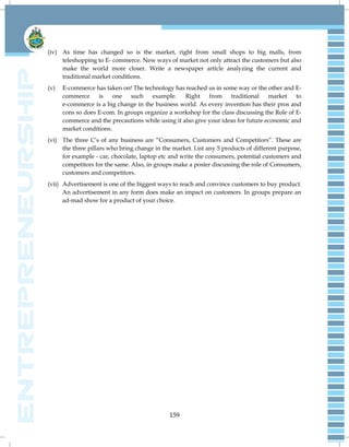 159
(iv) As time has changed so is the market, right from small shops to big malls, from
teleshopping to E- commerce. New ways of market not only attract the customers but also
make the world more closer. Write a newspaper article analyzing the current and
traditional market conditions.
(v) E-commerce has taken on! The technology has reached us in some way or the other and E-
commerce is one such example. Right from traditional market to
e-commerce is a big change in the business world. As every invention has their pros and
cons so does E-com. In groups organize a workshop for the class discussing the Role of E-
commerce and the precautions while using it also give your ideas for future economic and
market conditions.
(vi) The three C‟s of any business are “Consumers, Customers and Competitors”. These are
the three pillars who bring change in the market. List any 5 products of different purpose,
for example - car, chocolate, laptop etc and write the consumers, potential customers and
competitors for the same. Also, in groups make a poster discussing the role of Consumers,
customers and competitors.
(vii) Advertisement is one of the biggest ways to reach and convince customers to buy product.
An advertisement in any form does make an impact on customers. In groups prepare an
ad-mad show for a product of your choice.
 