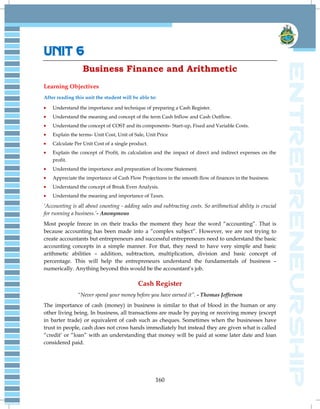 160
UNIT 6
Business Finance and Arithmetic
Learning Objectives
After reading this unit the student will be able to:
Understand the importance and technique of preparing a Cash Register.
Understand the meaning and concept of the term Cash Inflow and Cash Outflow.
Understand the concept of COST and its components- Start-up, Fixed and Variable Costs.
Explain the terms- Unit Cost, Unit of Sale, Unit Price
Calculate Per Unit Cost of a single product.
Explain the concept of Profit, its calculation and the impact of direct and indirect expenses on the
profit.
Understand the importance and preparation of Income Statement.
Appreciate the importance of Cash Flow Projections in the smooth flow of finances in the business.
Understand the concept of Break Even Analysis.
Understand the meaning and importance of Taxes.
„Accounting is all about counting - adding sales and subtracting costs. So arithmetical ability is crucial
for running a business.‟- Anonymous
Most people freeze in on their tracks the moment they hear the word ―accounting‖. That is
because accounting has been made into a ―complex subject‖. However, we are not trying to
create accountants but entrepreneurs and successful entrepreneurs need to understand the basic
accounting concepts in a simple manner. For that, they need to have very simple and basic
arithmetic abilities – addition, subtraction, multiplication, division and basic concept of
percentage. This will help the entrepreneurs understand the fundamentals of business –
numerically. Anything beyond this would be the accountant‘s job.
Cash Register
“Never spend your money before you have earned it”. - Thomas Jefferson
The importance of cash (money) in business is similar to that of blood in the human or any
other living being. In business, all transactions are made by paying or receiving money (except
in barter trade) or equivalent of cash such as cheques. Sometimes when the businesses have
trust in people, cash does not cross hands immediately but instead they are given what is called
―credit‘ or ―loan‖ with an understanding that money will be paid at some later date and loan
considered paid.
 