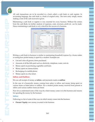 161
All cash transactions are to be recorded in a book called a cash book or cash register. In
accounting language, the cash book is a book of original entry. The term entry simply means
making a note of the cash received or given.
Maintaining a cash book or register is very essential for every business. Without the entries
from the cash Book, no further analysis of expenses, costs, revenues, profit etc. can be made.
Hence maintaining a cash book is very critical for the success of a business.
Writing a cash book in business is similar to maintaining household expense by a home maker
or noting how pocket money is spent by a student. Examples are:
List and value all grocery items purchased.
Amounts of all the bills paid such as, electricity, telephone, water, rent etc.
Money spent on purchasing vegetables and fruits.
Money spent on cinema tickets.
Recharging of a mobile phone.
Money spent on a bus ticket.
Inflow and Outflow:
We can call receipts of money as inflow, and payments made as outflow
In the case of a housewife, money coming from salary is inflow and money being spent on
various items as listed above is outflow. For a student pocket money received from parents is
inflow and various outflow items are listed.
Now let us understand some of the ways by which money comes in to the business and reasons
for spending the money by the business.
Inflow:
Following is a list of some of the ways in which money comes into the business:
Owners’ Equity: own money invested in the business.
 