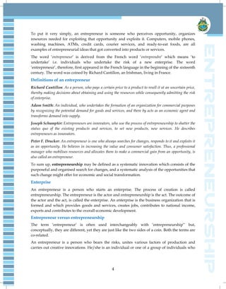 4
To put it very simply, an entrepreneur is someone who perceives opportunity, organizes
resources needed for exploiting that opportunity and exploits it. Computers, mobile phones,
washing machines, ATMs, credit cards, courier services, and ready-to-eat foods, are all
examples of entrepreneurial ideas that got converted into products or services.
The word „entrepreneur‟ is derived from the French word „entreprendre‟ which means „to
undertake‟ i.e. individuals who undertake the risk of a new enterprise. The word
„entrepreneur‟, therefore, first appeared in the French language in the beginning of the sixteenth
century. The word was coined by Richard Cantillon, an Irishman, living in France.
Definitions of an entrepreneur
Richard Cantillon: As a person, who pays a certain price to a product to resell it at an uncertain price,
thereby making decisions about obtaining and using the resources while consequently admitting the risk
of enterprise.
Adam Smith: An individual, who undertakes the formation of an organization for commercial purposes
by recognizing the potential demand for goods and services, and there by acts as an economic agent and
transforms demand into supply.
Joseph Schumpter: Entrepreneurs are innovators, who use the process of entrepreneurship to shatter the
status quo of the existing products and services, to set new products, new services. He describes
entrepreneurs as innovators.
Peter F. Drucker: An entrepreneur is one who always searches for changes, responds to it and exploits it
as an opportunity. He believes in increasing the value and consumer satisfaction. Thus, a professional
manager who mobilises resources and allocates them to make a commercial gain from an opportunity, is
also called an entrepreneur.
To sum up, entrepreneurship may be defined as a systematic innovation which consists of the
purposeful and organised search for changes, and a systematic analysis of the opportunities that
such change might offer for economic and social transformation.
Enterprise
An entrepreneur is a person who starts an enterprise. The process of creation is called
entrepreneurship. The entrepreneur is the actor and entrepreneurship is the act. The outcome of
the actor and the act, is called the enterprise. An enterprise is the business organization that is
formed and which provides goods and services, creates jobs, contributes to national income,
exports and contributes to the overall economic development.
Entrepreneur versus entrepreneurship
The term „entrepreneur‟ is often used interchangeably with „entrepreneurship‟‟ but,
conceptually, they are different, yet they are just like the two sides of a coin. Both the terms are
co-related.
An entrepreneur is a person who bears the risks, unites various factors of production and
carries out creative innovations. He/she is an individual or one of a group of individuals who
 