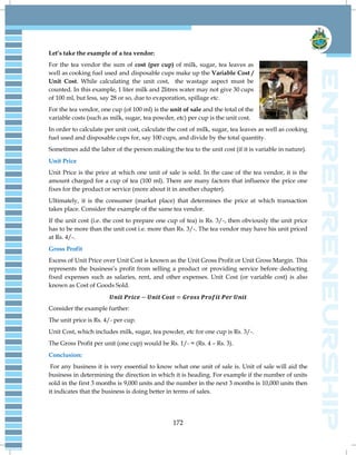 172
Let’s take the example of a tea vendor:
For the tea vendor the sum of cost (per cup) of milk, sugar, tea leaves as
well as cooking fuel used and disposable cups make up the Variable Cost /
Unit Cost. While calculating the unit cost, the wastage aspect must be
counted. In this example, 1 liter milk and 2litres water may not give 30 cups
of 100 ml, but less, say 28 or so, due to evaporation, spillage etc.
For the tea vendor, one cup (of 100 ml) is the unit of sale and the total of the
variable costs (such as milk, sugar, tea powder, etc) per cup is the unit cost.
In order to calculate per unit cost, calculate the cost of milk, sugar, tea leaves as well as cooking
fuel used and disposable cups for, say 100 cups, and divide by the total quantity.
Sometimes add the labor of the person making the tea to the unit cost (if it is variable in nature).
Unit Price
Unit Price is the price at which one unit of sale is sold. In the case of the tea vendor, it is the
amount charged for a cup of tea (100 ml). There are many factors that influence the price one
fixes for the product or service (more about it in another chapter).
Ultimately, it is the consumer (market place) that determines the price at which transaction
takes place. Consider the example of the same tea vendor.
If the unit cost (i.e. the cost to prepare one cup of tea) is Rs. 3/-, then obviously the unit price
has to be more than the unit cost i.e. more than Rs. 3/-. The tea vendor may have his unit priced
at Rs. 4/-.
Gross Profit
Excess of Unit Price over Unit Cost is known as the Unit Gross Profit or Unit Gross Margin. This
represents the business‘s profit from selling a product or providing service before deducting
fixed expenses such as salaries, rent, and other expenses. Unit Cost (or variable cost) is also
known as Cost of Goods Sold.
Consider the example further:
The unit price is Rs. 4/- per cup.
Unit Cost, which includes milk, sugar, tea powder, etc for one cup is Rs. 3/-.
The Gross Profit per unit (one cup) would be Rs. 1/- = (Rs. 4 – Rs. 3).
Conclusion:
For any business it is very essential to know what one unit of sale is. Unit of sale will aid the
business in determining the direction in which it is heading. For example if the number of units
sold in the first 3 months is 9,000 units and the number in the next 3 months is 10,000 units then
it indicates that the business is doing better in terms of sales.
 