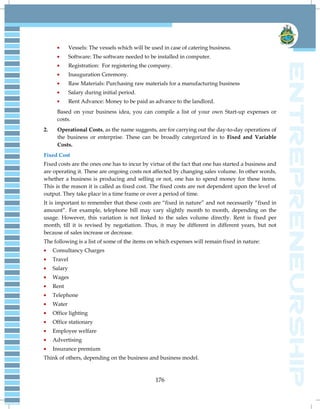 176
Vessels: The vessels which will be used in case of catering business.
Software: The software needed to be installed in computer.
Registration: For registering the company.
Inauguration Ceremony.
Raw Materials: Purchasing raw materials for a manufacturing business
Salary during initial period.
Rent Advance: Money to be paid as advance to the landlord.
Based on your business idea, you can compile a list of your own Start-up expenses or
costs.
2. Operational Costs, as the name suggests, are for carrying out the day-to-day operations of
the business or enterprise. These can be broadly categorized in to Fixed and Variable
Costs.
Fixed Cost
Fixed costs are the ones one has to incur by virtue of the fact that one has started a business and
are operating it. These are ongoing costs not affected by changing sales volume. In other words,
whether a business is producing and selling or not, one has to spend money for these items.
This is the reason it is called as fixed cost. The fixed costs are not dependent upon the level of
output. They take place in a time frame or over a period of time.
It is important to remember that these costs are ―fixed in nature‖ and not necessarily ―fixed in
amount‖. For example, telephone bill may vary slightly month to month, depending on the
usage. However, this variation is not linked to the sales volume directly. Rent is fixed per
month, till it is revised by negotiation. Thus, it may be different in different years, but not
because of sales increase or decrease.
The following is a list of some of the items on which expenses will remain fixed in nature:
Consultancy Charges
Travel
Salary
Wages
Rent
Telephone
Water
Office lighting
Office stationary
Employee welfare
Advertising
Insurance premium
Think of others, depending on the business and business model.
 