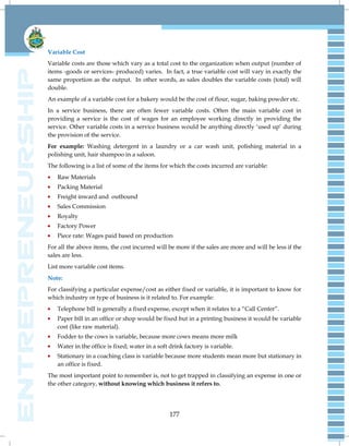 177
Variable Cost
Variable costs are those which vary as a total cost to the organization when output (number of
items -goods or services- produced) varies. In fact, a true variable cost will vary in exactly the
same proportion as the output. In other words, as sales doubles the variable costs (total) will
double.
An example of a variable cost for a bakery would be the cost of flour, sugar, baking powder etc.
In a service business, there are often fewer variable costs. Often the main variable cost in
providing a service is the cost of wages for an employee working directly in providing the
service. Other variable costs in a service business would be anything directly ‗used up‘ during
the provision of the service.
For example: Washing detergent in a laundry or a car wash unit, polishing material in a
polishing unit, hair shampoo in a saloon.
The following is a list of some of the items for which the costs incurred are variable:
Raw Materials
Packing Material
Freight inward and outbound
Sales Commission
Royalty
Factory Power
Piece rate: Wages paid based on production
For all the above items, the cost incurred will be more if the sales are more and will be less if the
sales are less.
List more variable cost items.
Note:
For classifying a particular expense/cost as either fixed or variable, it is important to know for
which industry or type of business is it related to. For example:
Telephone bill is generally a fixed expense, except when it relates to a ―Call Center‖.
Paper bill in an office or shop would be fixed but in a printing business it would be variable
cost (like raw material).
Fodder to the cows is variable, because more cows means more milk
Water in the office is fixed; water in a soft drink factory is variable.
Stationary in a coaching class is variable because more students mean more but stationary in
an office is fixed.
The most important point to remember is, not to get trapped in classifying an expense in one or
the other category, without knowing which business it refers to.
 